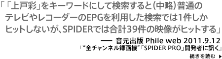 「上戸彩」をキーワードにして検索すると（中略）普通のテレビやレコーダーのEPGを利用した検索では1件しかヒットしないが、SPIDERでは合計39件の映像がヒットする－Phile Web