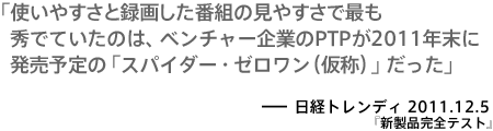 使いやすさと録画した番組の見やすさで最も秀でていたのは、ベンチャー企業のPTPが2011年末に発売予定の「スパイダー・ゼロワン（仮称）」だった－日経トレンディ